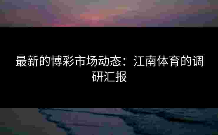 最新的博彩市场动态：江南体育的调研汇报