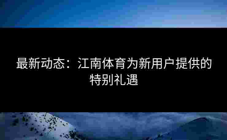 最新动态：江南体育为新用户提供的特别礼遇