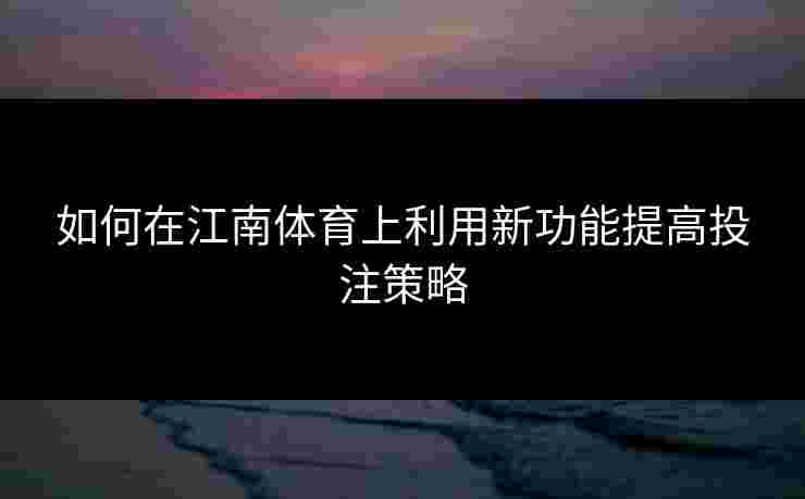如何在江南体育上利用新功能提高投注策略