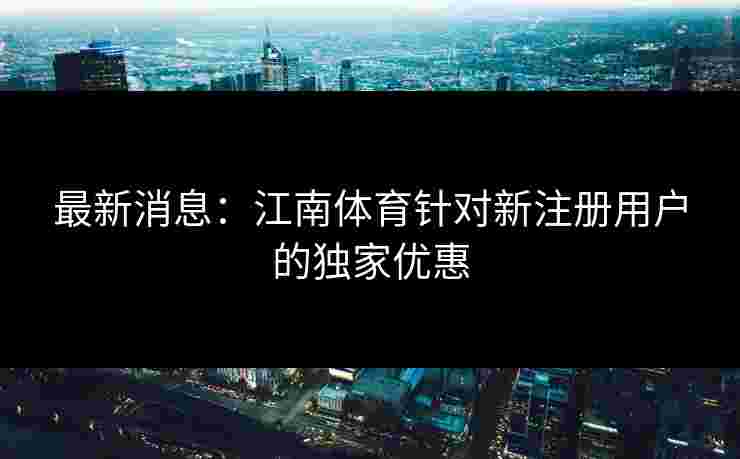 最新消息：江南体育针对新注册用户的独家优惠