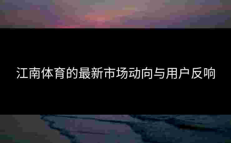 江南体育的最新市场动向与用户反响