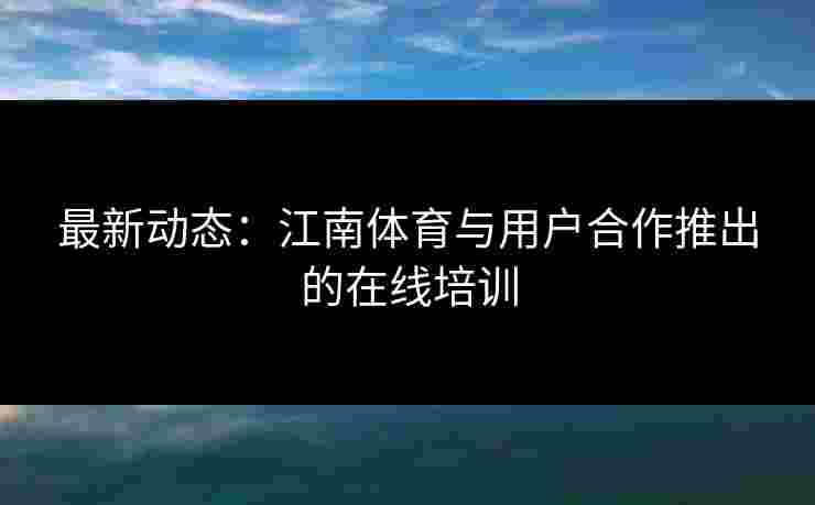 最新动态：江南体育与用户合作推出的在线培训