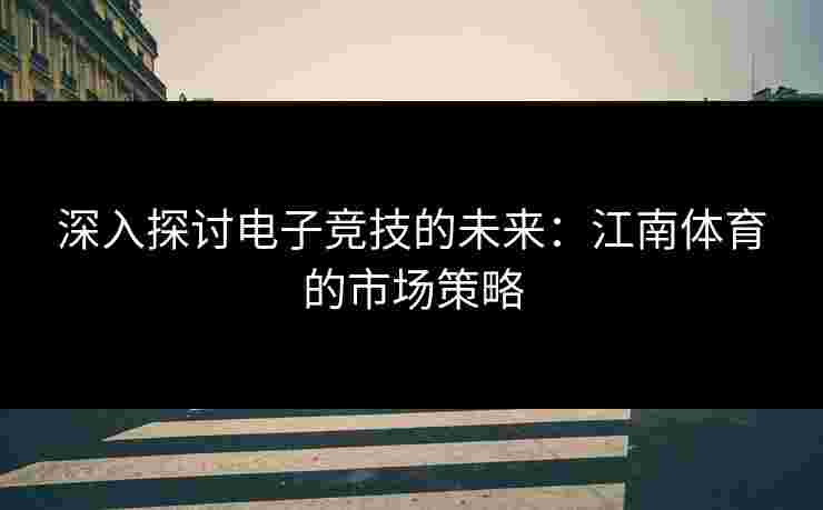 深入探讨电子竞技的未来:江南体育的市场策略 深入探讨电子竞技的未来:江南体育的市场策略